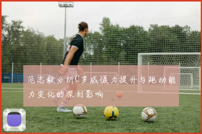 范志毅分析C罗威慑力提升与跑动能力变化的深刻影响