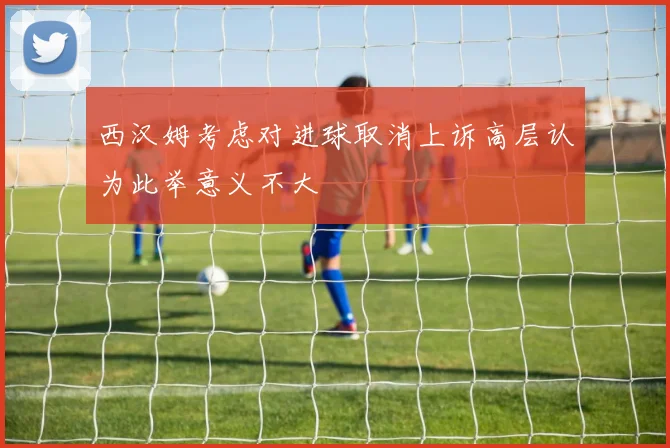 西汉姆考虑对进球取消上诉高层认为此举意义不大