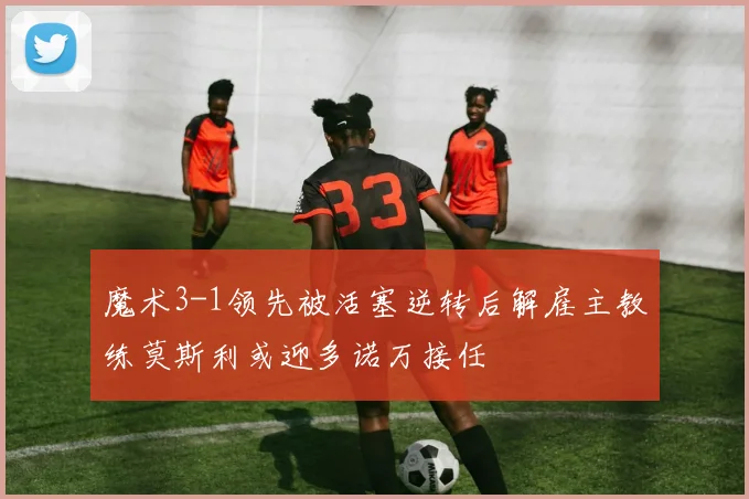 魔术3-1领先被活塞逆转后解雇主教练莫斯利或迎多诺万接任