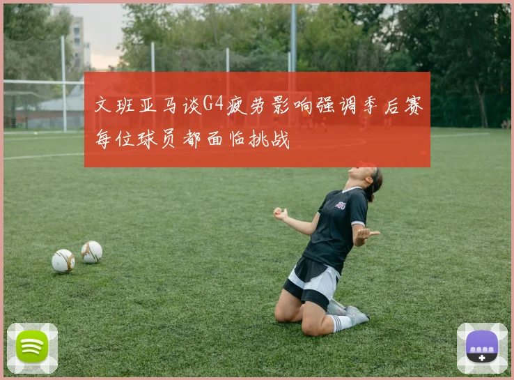 文班亚马谈G4疲劳影响强调季后赛每位球员都面临挑战