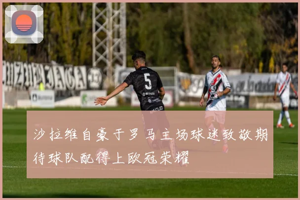 沙拉维自豪于罗马主场球迷致敬期待球队配得上欧冠荣耀