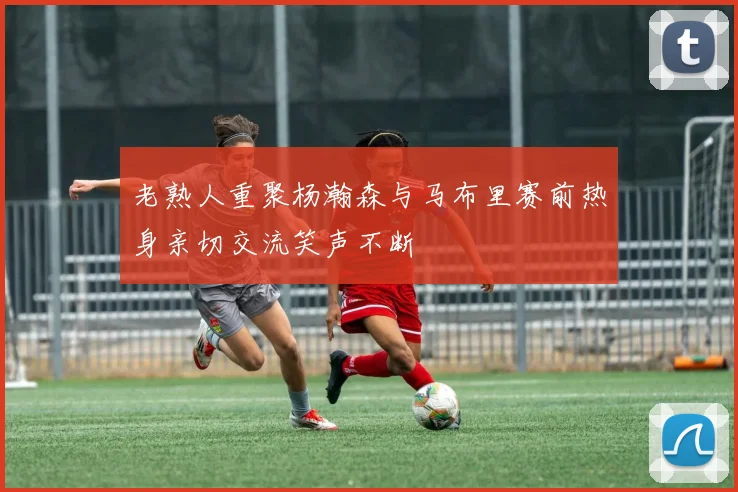 老熟人重聚杨瀚森与马布里赛前热身亲切交流笑声不断