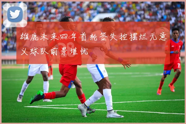 雄鹿未来四年首轮签失控摆烂无意义球队前景堪忧