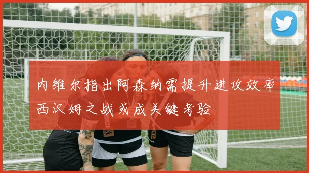 内维尔指出阿森纳需提升进攻效率西汉姆之战或成关键考验