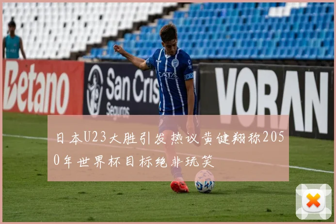 日本U23大胜引发热议黄健翔称2050年世界杯目标绝非玩笑