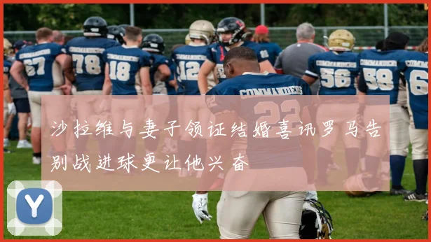 沙拉维与妻子领证结婚喜讯罗马告别战进球更让他兴奋