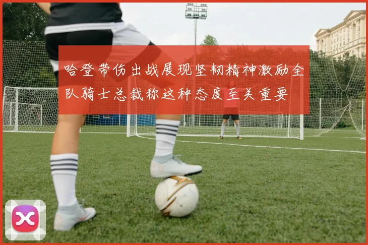 哈登带伤出战展现坚韧精神激励全队骑士总裁称这种态度至关重要
