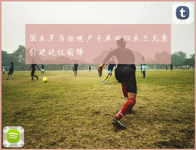 国米罗马拒绝卢卡库回归米兰无意引进这位前锋