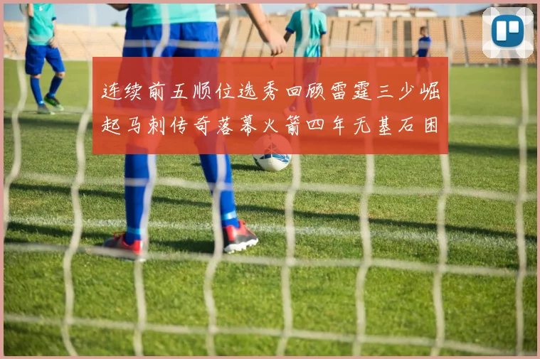 连续前五顺位选秀回顾雷霆三少崛起马刺传奇落幕火箭四年无基石困境