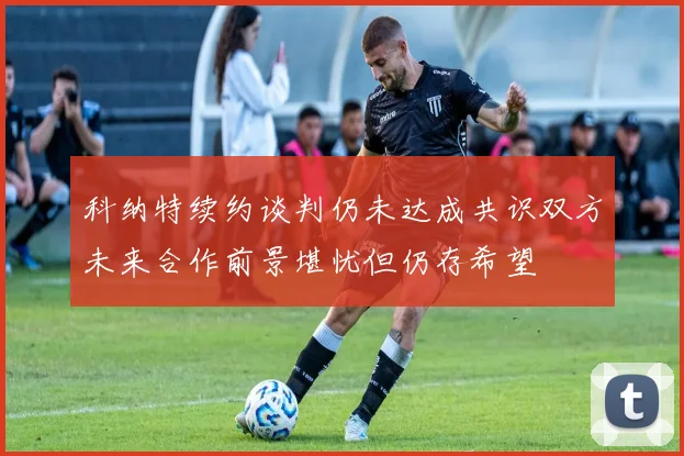 科纳特续约谈判仍未达成共识双方未来合作前景堪忧但仍存希望