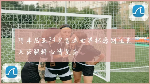阿库尼亚34岁落选世界杯感到沮丧未获解释心情复杂
