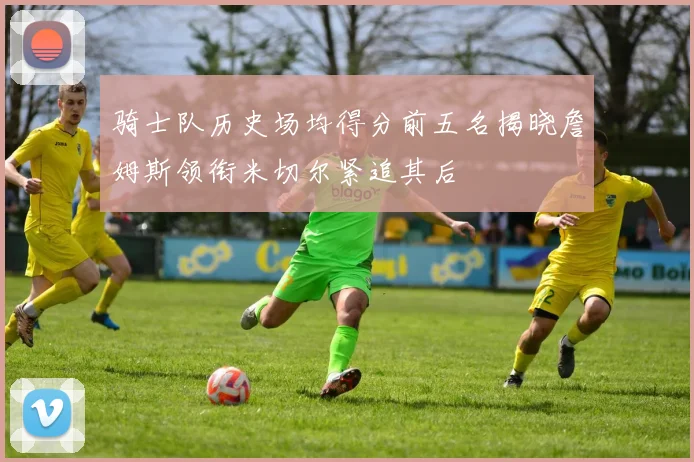骑士队历史场均得分前五名揭晓詹姆斯领衔米切尔紧追其后