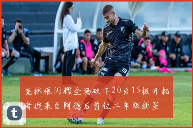克林根闪耀全场砍下20分15板开拓者迎来自阿德后首位二年级新星