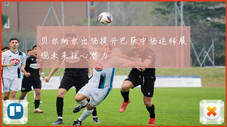 贝尔纳尔出场提升巴萨中场运转展现未来核心潜力