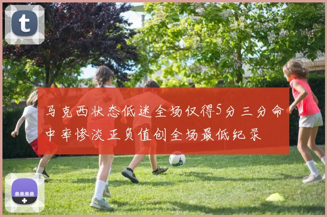 马克西状态低迷全场仅得5分三分命中率惨淡正负值创全场最低纪录