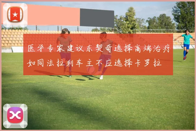 医学专家建议东契奇选择高端治疗如同法拉利车主不应选择卡罗拉