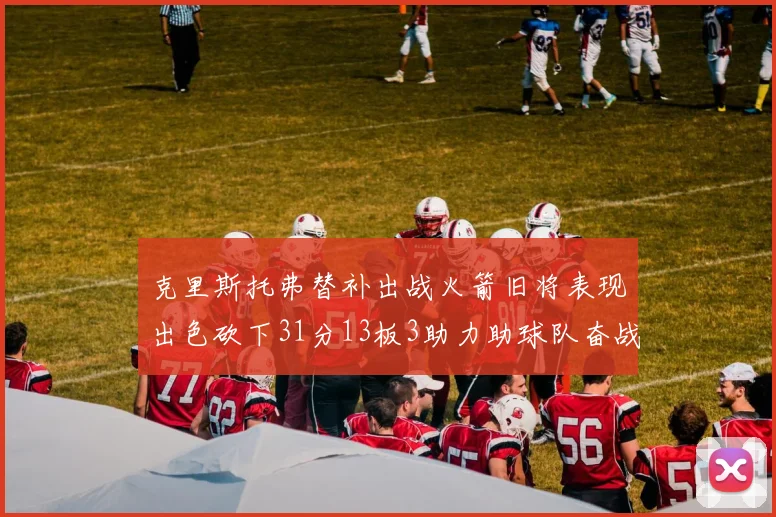 克里斯托弗替补出战火箭旧将表现出色砍下31分13板3助力助球队奋战