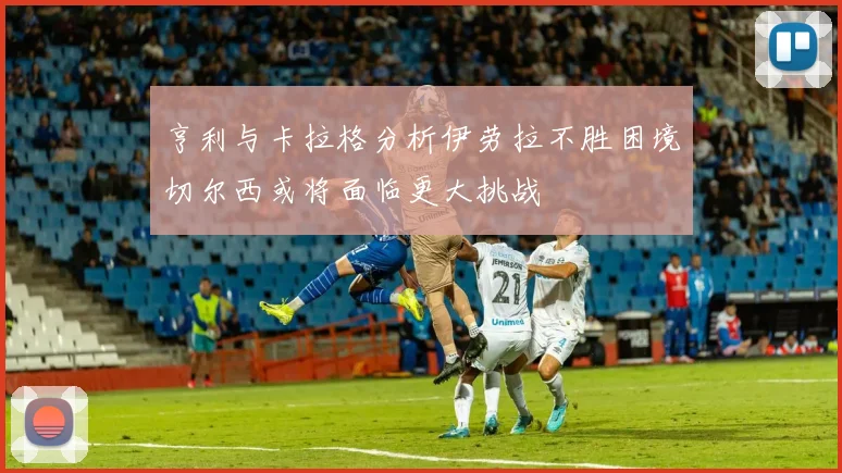 亨利与卡拉格分析伊劳拉不胜困境切尔西或将面临更大挑战