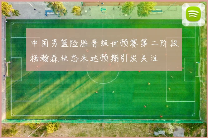 中国男篮险胜晋级世预赛第二阶段杨瀚森状态未达预期引发关注